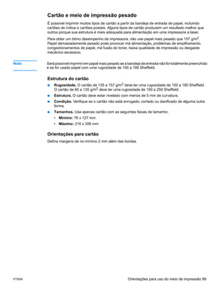 Cartão e meio de impressão pesado
       É possível imprimir muitos tipos de cartão a partir da bandeja de entrada de papel, incluindo
       cartões de índice e cartões postais. Alguns tipos de cartão produzem um resultado melhor que
       outros porque sua estrutura é mais adequada para alimentação em uma impressora a laser.
       Para obter um ótimo desempenho da impressora, não use papel mais pesado que 157 g/m2.
       Papel demasiadamente pesado pode provocar má alimentação, problemas de empilhamento,
       congestionamentos de papel, má fusão do toner, baixa qualidade de impressão ou desgaste
       mecânico excessivo.


Nota   Será possível imprimir em papel mais pesado se a bandeja de entrada não for totalmente preenchida
       e se for usado papel com uma rugosidade de 100 a 180 Sheffield.


       Estrutura do cartão
       ●   Rugosidade. O cartão de 135 a 157 g/m2 deve ter uma rugosidade de 100 a 180 Sheffield.
           O cartão de 60 a 135 g/m2 deve ter uma rugosidade de 100 a 250 Sheffield.
       ●   Estrutura. O cartão deve estar nivelado com menos de 5 mm de curvatura.
       ●   Condição. Verifique se o cartão não está enrugado, cortado ou danificado de alguma outra
           forma.
       ●   Tamanhos. Use apenas cartão com as seguintes faixas de tamanho:
           • Mínimo: 76 x 127 mm
           • Máximo: 216 x 356 mm

       Orientações para cartão
       Defina margens de no mínimo 2 mm além das bordas.




PTWW                                                    Orientações para uso do meio de impressão 99
 