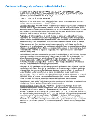 Contrato de licença de software da Hewlett-Packard

                 ATENÇÃO: A UTILIZAÇÃO DO SOFTWARE ESTÁ SUJEITA AOS TERMOS DE LICENÇA
                 DE SOFTWARE HP ESTABELECIDOS ADIANTE. A UTILIZAÇÃO DO SOFTWARE INDICA
                 A ACEITAÇÃO DOS TERMOS DESTA LICENÇA.
                 TERMOS DE LICENÇA DE SOFTWARE HP
                 Os Termos de licença a seguir regem o uso do Software anexo, a menos que você tenha um
                 contrato separado assinado com a Hewlett-Packard.
                 Concessão de licença. A Hewlett-Packard concede a você uma licença para utilizar uma cópia do
                 Software. "Utilizar" significa armazenar, carregar, instalar, executar ou exibir o Software. Não é
                 permitido modificar o Software ou desativar quaisquer recursos da sua licença ou do seu controle.
                 Se o Software for licenciado para "utilização simultânea", não será permitido utilizá-lo por um
                 número de usuários superior ao número máximo permitido.
                 Propriedade. O Software pertence à Hewlett-Packard ou a seus fornecedores terceirizados,
                 proprietários dos direitos autorais. Esta licença não confere direitos ou direitos de propriedade
                 sobre o Software nem representa a venda de direitos sobre o Software. Outros fornecedores da
                 Hewlett-Packard podem defender seus direitos no caso de violação destes Termos de licença.
                 Cópias e adaptações. Só é permitido fazer cópias ou adaptações do Software para fins de
                 arquivamento ou em situações em que a cópia ou a adaptação forem uma etapa fundamental da
                 utilização autorizada do Software. Todos os avisos de direitos autorais do Software original devem
                 ser reproduzidos em todas as cópias ou adaptações. Não é permitido copiar o Software em
                 nenhuma rede pública.
                 Desmontagem ou decodificação proibidas. Você não pode desmontar ou descompilar o Software,
                 a menos que tenha obtido o consentimento prévio por escrito da HP. Em algumas jurisdições,
                 talvez não seja necessária uma autorização da HP para desmontagem ou descompilação
                 limitada. Se solicitado, você fornecerá à HP informações detalhadas relativas a qualquer
                 desmontagem ou descompilação. Não é permitida a decodificação do Software, a menos que
                 essa seja uma parte essencial da operação do Software.
                 Transferência. Sua licença de utilização estará automaticamente cancelada se houver qualquer
                 transferência do Software. Em caso de transferência, você deve entregar o Software, incluindo
                 todas as cópias e a documentação relacionada, à pessoa a quem o software foi transferido. O
                 cessionário deve aceitar estes Termos de licença como condição para a transferência.
                 Cancelamento. A HP pode cancelar a licença após notificação do não-cumprimento de qualquer
                 um destes Termos de licença. Em caso de cancelamento desta Licença, o Software e todas as
                 formas de cópia, adaptação e combinação deverão ser destruídos imediatamente.
                 Requisitos para exportação. Você não pode exportar ou reexportar o Software ou qualquer cópia
                 ou adaptação violando qualquer lei ou regulamentação aplicável.
                 Direitos restritos ao governo dos EUA. O Software e qualquer documentação anexa foram
                 totalmente desenvolvidos com recursos privados. Eles são distribuídos e licenciados como
                 “software para computador comercial”, conforme definido em DFARS 252.227-7013 (outubro
                 de 1988), DFARS 252.211-7015 (maio de 1991) ou DFARS 252.227-7014 (junho de 1995), como
                 um “item comercial”, conforme definido em FAR 2.101(a) (junho de 1987) ou como “Software para
                 computador restrito”, conforme definido em FAR 52.227-19 (junho de 1987) (ou qualquer
                 regulamentação de agência ou cláusula de contrato equivalente), conforme aplicável. Esses
                 direitos lhe são concedidos em relação a este Software e a qualquer documentação anexa pelas
                 cláusulas DFARs ou FAR aplicáveis ou pelo contrato padrão de software da HP para o produto
                 envolvido.




102 Apêndice C                                                                                              PTWW
 