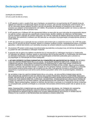 Declaração de garantia limitada da Hewlett-Packard


DURAÇÃO DA GARANTIA:
Um ano a partir da data da compra.



1. A HP garante a você, o usuário final, que o hardware, os acessórios e os suprimentos da HP estarão livres de
   defeitos de materiais e de fabricação depois da data da compra, pelo período especificado anteriormente. Se a
   HP for informada desses defeitos durante o período de garantia, ela reparará ou substituirá a seu critério os
   produtos que estejam comprovadamente com defeito. Os produtos de substituição podem ser novos ou estar em
   estado equivalente ao de um produto novo.

2. A HP garante que o Software HP não apresentará falhas na execução de suas instruções de programação depois
   da data de compra, pelo período especificado anteriormente, devido a defeitos de materiais e de fabricação,
   quando instalado e utilizado de maneira adequada. Se a HP for notificada de defeitos desse tipo durante o período
   de garantia, ela substituirá o software que não executar as instruções de programação correspondentes devido a
   esses defeitos.

3. A HP não garante que a operação de seus produtos será ininterrupta ou estará livre de erros. Se a HP não puder,
   dentro de um período de tempo razoável, reparar ou substituir qualquer produto, restabelecendo assim a condição
   garantida, o cliente terá direito a um reembolso do preço de compra mediante a pronta devolução do produto.

4. Os produtos HP podem conter peças recondicionadas equivalentes a uma peça nova, em termos de desempenho,
   ou podem ter sido submetidos à utilização incidental.

5. A garantia não se aplica aos defeitos resultantes de (a) manutenção ou calibragem imprópria ou inadequada,
   (b) utilização de software, interface, peças ou suprimentos não fornecidos pela HP, (c) modificação não autorizada
   ou utilização inadequada, (d) operação fora das especificações ambientais publicadas para o produto ou
   (e) preparação ou manutenção em local inadequado.

6. A HP NÃO OFERECE OUTRAS GARANTIAS OU CONDIÇÕES SEJAM ESCRITAS OU ORAIS. DE ACORDO
   COM OS LIMITES PERMITIDOS PELA LEI LOCAL, QUALQUER GARANTIA IMPLÍCITA, CONDIÇÃO OU
   COMERCIALIZAÇÃO, QUALIDADE SATISFATÓRIA OU ADEQUAÇÃO A UMA FINALIDADE ESPECÍFICA
   ESTARÁ LIMITADA À DURAÇÃO DA GARANTIA EXPRESSA ESTABELECIDA ACIMA. Alguns países/regiões,
   estados ou distritos não permitem limitar a duração de uma garantia implícita, portanto a limitação ou a exclusão
   mencionadas anteriormente podem não se aplicar ao seu caso. Esta garantia concede a você direitos legais
   específicos e é possível que você tenha outros direitos que podem variar entre os países/regiões, estados ou
   distritos.

7. DE ACORDO COM OS LIMITES PERMITIDOS PELA LEI LOCAL, AS SOLUÇÕES FORNECIDAS NESTA
   DECLARAÇÃO DE GARANTIA SÃO AS ÚNICAS SOLUÇÕES POSSÍVEIS. EXCETO CONFORME INDICADO
   ACIMA, EM HIPÓTESE ALGUMA A HP OU SEUS FORNECEDORES SERÃO RESPONSÁVEIS POR PERDA DE
   DADOS OU POR DANOS DIRETOS, ESPECIAIS, INCIDENTAIS, CONSEQÜENCIAIS (INCLUINDO PERDA DE
   LUCRO OU DADOS) OU OUTROS DANOS, SEJAM BASEADOS EM CONTRATO, PREJUÍZO OU DE OUTRA
   FORMA. Alguns países/regiões, estados ou distritos não permitem a exclusão ou a limitação de danos incidentais
   ou conseqüenciais, portanto a limitação ou a exclusão mencionadas anteriormente podem não se aplicar ao seu
   caso.

    PARA TRANSAÇÕES COMERCIAIS NA AUSTRÁLIA E NOVA ZELÂNDIA, OS TERMOS DE GARANTIA
    CONTIDOS NESTA DECLARAÇÃO, EXCETO DENTRO DOS LIMITES DAS LEIS, NÃO EXCLUEM,
    RESTRINGEM OU MODIFICAM OS DIREITOS LEGAIS OBRIGATÓRIOS APLICÁVEIS À VENDA DESTE
    PRODUTO AO CLIENTE E REPRESENTAM UM ADENDO A ESSES DIREITOS.




PTWW                                                        Declaração de garantia limitada da Hewlett-Packard 103
 