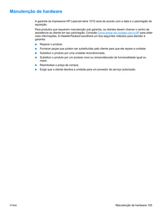 Manutenção de hardware

          A garantia da impressora HP LaserJet série 1010 varia de acordo com a data e o país/região de
          aquisição.
          Para produtos que requerem manutenção sob garantia, os clientes devem chamar o centro de
          assistência ao cliente em seu país/região. Consulte Como entrar em contato com a HP para obter
          mais informações. A Hewlett-Packard escolherá um dos seguintes métodos para atender à
          garantia:
          ●   Reparar o produto.
          ●   Fornecer peças que podem ser substituídas pelo cliente para que ele repare a unidade.
          ●   Substituir o produto por uma unidade recondicionada.
          ●   Substituir o produto por um produto novo ou remanufaturado de funcionalidade igual ou
              maior.
          ●   Reembolsar o preço de compra.
          ●   Exigir que o cliente devolva a unidade para um provedor de serviço autorizado.




PTWW                                                                       Manutenção de hardware 105
 