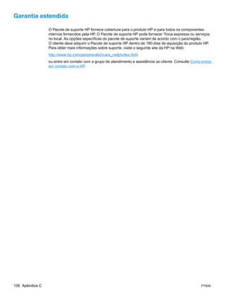 Garantia estendida

                 O Pacote de suporte HP fornece cobertura para o produto HP e para todos os componentes
                 internos fornecidos pela HP. O Pacote de suporte HP pode fornecer Troca expressa ou serviços
                 no local. As opções específicas do pacote de suporte variam de acordo com o país/região.
                 O cliente deve adquirir o Pacote de suporte HP dentro de 180 dias da aquisição do produto HP.
                 Para obter mais informações sobre suporte, visite o seguinte site da HP na Web:
                 http://www.hp.com/peripherals2/care_netlj/index.html
                 ou entre em contato com a grupo de atendimento e assistência ao cliente. Consulte Como entrar
                 em contato com a HP.




106 Apêndice C                                                                                           PTWW
 