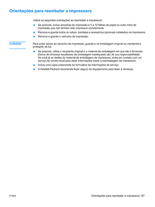 Orientações para reembalar a impressora

           Utilize as seguintes orientações ao reembalar a impressora:
           ●   Se possível, inclua amostras de impressão e 5 a 10 folhas de papel ou outro meio de
               impressão que não tenham sido impressos corretamente.
           ●   Remova e guarde todos os cabos, bandejas e acessórios opcionais instalados na impressora.
           ●   Remova e guarde o cartucho de impressão.

CUIDADO    Para evitar danos ao cartucho de impressão, guarde-o na embalagem original ou mantenha-o
           protegido da luz.
           ●   Se possível, utilize o recipiente original e o material de embalagem em que ele é fornecido.
               Danos de remessa resultantes de embalagem inadequada são de sua responsabilidade.
               Se você já se desfez do material de embalagem da impressora, entre em contato com um
               serviço de correio local para obter informações sobre a reembalagem da impressora.
           ●   Inclua uma cópia preenchida do formulário de informações de serviço.
           ●   A Hewlett-Packard recomenda fazer seguro do equipamento para fazer a remessa.




PTWW                                                         Orientações para reembalar a impressora 107
 