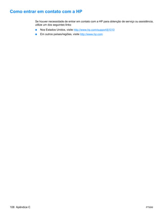 Como entrar em contato com a HP

                 Se houver necessidade de entrar em contato com a HP para obtenção de serviço ou assistência,
                 utilize um dos seguintes links:
                 ●   Nos Estados Unidos, visite http://www.hp.com/support/lj1010
                 ●   Em outros países/regiões, visite http://www.hp.com




108 Apêndice C                                                                                         PTWW
 