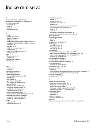Índice remissivo
A                                                     cartucho de impressão
acesso, cartucho de impressão 10                         acesso 10
ajuda on-line, propriedades da impressora 14             armazenamento 41
almofada de separação                                    expectativa de duração 42
  localização 6                                          garantia 104
  troca 78                                               limpeza da área do cartucho de impressão 46
ambientais                                               para onde enviar para reciclagem 88
  especificações 82                                      porta 5, 10
                                                         troca 44
                                                         uso de cartuchos de outros fabricantes 40
B                                                     cartuchos de impressão de outros fabricantes 40
bandeja
                                                      chave liga/desliga 6
  entrada principal 5
                                                      cilindro de recolhimento
  entrada prioritária 5                                  limpeza 74
bandeja de entrada
                                                         troca 75
  carregamento da bandeja de entrada principal 21
                                                      compartimento de saída 5, 9
  carregamento da bandeja de entrada prioritária 21   configuração
  principal 5, 8
                                                         HP LaserJet 1010 3
  prioritária 5, 8
                                                         HP LaserJet 1012 3
bandeja de entrada principal 5, 8                        HP LaserJet 1015 3
  carregamento 21
                                                      configurações
bandeja de entrada prioritária 5, 8
                                                         alterações somente para o software atual 13
  carregamento 21
                                                         alterar configurações padrão para Windows 98, 2000, ME 13
botão                                                    alterar configurações padrão para Windows XP 13
  Cancelar trabalho 5
                                                         qualidade de impressão 37
  Continuar 5
                                                      configurações da impressora
botão Cancelar Trabalho 5                                caixa de ferramentas HP 55
botão Continuar 5
                                                      configurações de impressão, alteração 14
                                                      configurações padrão
C                                                        qualidade de impressão 37
cabo                                                  conformidade com a FCC 86
  paralela 16                                         congestionamentos
  USB 16                                                 eliminação 71
cabo paralelo, conexão 16                                localizações típicas de congestionamento do meio de impressão 71
cabo USB, conexão 16                                     remoção de um congestionamento de página 72
caixa de ferramentas HP                               conservação de toner 43
  configurações da impressora 55                      contato com a HP 108
  exibição 51
  guia Alertas 54                                     D
  guia Documentação 54
                                                      declarações regulamentares
  guia Solução de problemas 53                          declaração de conformidade 90
  guia Status 53
                                                        declaração de segurança do laser 91
caminhos do meio de impressão
                                                        declaração EMI da Coréia 91
  bandeja de entrada principal 8                        declaração sobre laser para a Finlândia 92
  bandeja de entrada prioritária 8
                                                        regulamentações do DOC canadense 91
  compartimento de saída 9
                                                      driver de impressora
  guias do meio de impressão 8                          instalação 11
cancelamento de um trabalho de impressão 36
                                                        Macintosh 15
carregamento do meio de impressão
                                                      drivers de impressora
  bandeja de entrada principal 21                       sites para download 2
  bandeja de entrada prioritária 21
                                                      dúplex 32
cartão
                                                      dúplex manual (impressão em ambos os lados do papel) 32
  impressão 27
  orientações para uso 99




PTWW                                                                                            Índice remissivo 111
 