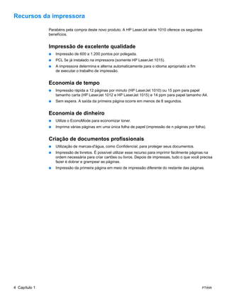 Recursos da impressora

               Parabéns pela compra deste novo produto. A HP LaserJet série 1010 oferece os seguintes
               benefícios.


               Impressão de excelente qualidade
               ●   Impressão de 600 a 1.200 pontos por polegada.
               ●   PCL 5e já instalado na impressora (somente HP LaserJet 1015).
               ●   A impressora determina e alterna automaticamente para o idioma apropriado a fim
                   de executar o trabalho de impressão.


               Economia de tempo
               ●   Impressão rápida a 12 páginas por minuto (HP LaserJet 1010) ou 15 ppm para papel
                   tamanho carta (HP LaserJet 1012 e HP LaserJet 1015) e 14 ppm para papel tamanho A4.
               ●   Sem espera. A saída da primeira página ocorre em menos de 8 segundos.


               Economia de dinheiro
               ●   Utilize o EconoMode para economizar toner.
               ●   Imprima várias páginas em uma única folha de papel (impressão de n páginas por folha).


               Criação de documentos profissionais
               ●   Utilização de marcas-d'água, como Confidencial, para proteger seus documentos.
               ●   Impressão de livretos. É possível utilizar esse recurso para imprimir facilmente páginas na
                   ordem necessária para criar cartões ou livros. Depois de impressas, tudo o que você precisa
                   fazer é dobrar e grampear as páginas.
               ●   Impressão da primeira página em meio de impressão diferente do restante das páginas.




4 Capítulo 1                                                                                            PTWW
 