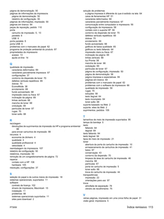página de demonstração 50                                             solução de problemas
páginas de informações da impressora                                    a página impressa é diferente do que é exibido na tela 64
  página de demonstração 50                                             caixa de ferramentas HP 51
  relatório de configuração 50                                          caracteres deformados 69
páginas de informações, impressão 50                                    caracteres parcialmente impressos 67
páginas em branco 64                                                    comunicação entre computador e impressora 59
peças de reposição, pedido 110                                          configuração da impressora 58
porta                                                                   contato com o suporte HP 59
  cartucho de impressão 5, 10                                           contorno da dispersão de toner 70
  paralela 6                                                            defeitos verticais repetitivos 69
  USB 6                                                                 dobras 70
porta paralela 6                                                        enrolamento 69
porta USB 6                                                             fundo acinzentado 68
problemas com o manuseio de papel 62                                    gráficos de baixa qualidade 65
programa de proteção ambiental do produto 87                            gráficos ou texto faltando 64
propriedades da impressora                                              impressão clara ou fraca 67
  acesso 13                                                             inclinação da página 69
  ajuda on-line 14                                                      linhas verticais 68
                                                                        luz Pronta 58
Q                                                                       mancha de toner 68
                                                                        ondulação 69
qualidade de impressão
  caracteres deformados 69                                              partículas de toner 67
                                                                        página de configuração, impressão 50
  caracteres parcialmente impressos 67
                                                                        página de demonstração 58
  configurações 37
  contorno da dispersão de toner 70                                     página impressa e expectativas 59
                                                                        páginas em branco 64
  defeitos verticais repetitivos 69
                                                                        problemas com o manuseio de papel 62
  dobras 70
  EconoMode 38                                                          problemas com o software da impressora 66
                                                                        qualidade de impressão 59
  enrolamento 69
                                                                        rugas 70
  fundo acinzentado 68
                                                                        soluções 58
  impressão clara ou fraca 67
  inclinação da página 69                                               texto ilegível 64
                                                                        texto incompleto 64
  linhas verticais 68
                                                                        toner solto 68
  mancha de toner 68
  ondulação 69                                                        suporte baseado na Web 2
                                                                      suporte, sites da Web 2
  partículas de toner 67
                                                                      suprimentos, pedidos 109
  rugas 70
  toner solto 68
                                                                      T
R                                                                     tamanhos de meio de impressão suportados 95
                                                                      tampa da bandeja 5
reciclagem
                                                                      texto
  devoluções de suprimentos de impressão da HP e programa ambiental
        88                                                               faltando 64
                                                                         ilegível 64
  para enviar cartuchos de impressão 88
                                                                      texto faltando 64
recursos 4
  economia de dinheiro 4                                              texto ilegível 64
                                                                      tipos de meio de impressão 21
  qualidade 4
                                                                      toner
  qualidade profissional 4
  velocidade 4                                                           abertura da porta do cartucho de impressão 10
                                                                         armazenamento de cartuchos de impressão 41
reembalagem da impressora 107
                                                                         baixo 67
relatório de configuração 50
relatórios, impressão 50                                                 conservação 43
                                                                         contorno da dispersão 70
remoção de um congestionamento de página 72
                                                                         limpeza da área do cartucho de impressão 46
reparos
  contato com a HP 108                                                   mancha 68
                                                                         partículas 67
  hardware 105
                                                                         porta do cartucho de impressão 5
resolução, configurações 37
                                                                         toner solto 68
                                                                         troca do cartucho de impressão 44
S                                                                     transparências
seleção do papel e de outros meios de impressão 18                       impressão 22
sistemas operacionais, suportados 11                                     orientações para uso 97
software                                                              troca
  contrato de licença 102                                                almofada de separação 78
  drivers de impressora, Macintosh 15                                    cilindro de recolhimento 75
  instalação 11
  problemas 66
  sistemas operacionais suportados 11
                                                                      V
                                                                      várias páginas, impressão em uma única folha de papel 31
  sites para download 2
                                                                      visão geral, impressora 5

PTWW                                                                                                              Índice remissivo 113
 