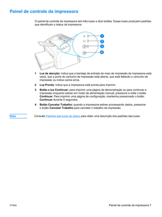 Painel de controle da impressora

           O painel de controle da impressora tem três luzes e dois botões. Essas luzes produzem padrões
           que identificam o status da impressora.



                                                                 1

                                                                 2
                                                                 3

                                                                4




           1   Luz de atenção: indica que a bandeja de entrada de meio de impressão da impressora está
               vazia, que a porta do cartucho de impressão está aberta, que está faltando o cartucho de
               impressão ou indica outros erros.
           2   Luz Pronta: indica que a impressora está pronta para imprimir.
           3   Botão e luz Continuar: para imprimir uma página de demonstração ou para continuar a
               impressão enquanto estiver em modo de alimentação manual, pressione e solte o botão
               Continuar. Para imprimir uma página de configuração, mantenha pressionado o botão
               Continuar durante 5 segundos.
           4   Botão Cancelar Trabalho: quando a impressora estiver processando dados, pressione
               o botão Cancelar Trabalho para cancelar o trabalho de impressão.


Nota       Consulte Padrões das luzes de status para obter uma descrição dos padrões das luzes.




PTWW                                                                   Painel de controle da impressora 7
 