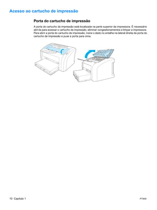 Acesso ao cartucho de impressão

                Porta do cartucho de impressão
                A porta do cartucho de impressão está localizada na parte superior da impressora. É necessário
                abri-la para acessar o cartucho de impressão, eliminar congestionamentos e limpar a impressora.
                Para abrir a porta do cartucho de impressão, insira o dedo no entalhe na lateral direita da porta do
                cartucho de impressão e puxe a porta para cima.




10 Capítulo 1                                                                                                PTWW
 