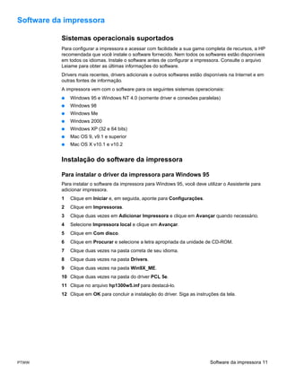 Software da impressora

           Sistemas operacionais suportados
           Para configurar a impressora e acessar com facilidade a sua gama completa de recursos, a HP
           recomendada que você instale o software fornecido. Nem todos os softwares estão disponíveis
           em todos os idiomas. Instale o software antes de configurar a impressora. Consulte o arquivo
           Leiame para obter as últimas informações do software.
           Drivers mais recentes, drivers adicionais e outros softwares estão disponíveis na Internet e em
           outras fontes de informação.
           A impressora vem com o software para os seguintes sistemas operacionais:
           ●   Windows 95 e Windows NT 4.0 (somente driver e conexões paralelas)
           ●   Windows 98
           ●   Windows Me
           ●   Windows 2000
           ●   Windows XP (32 e 64 bits)
           ●   Mac OS 9, v9.1 e superior
           ●   Mac OS X v10.1 e v10.2


           Instalação do software da impressora

           Para instalar o driver da impressora para Windows 95
           Para instalar o software da impressora para Windows 95, você deve utilizar o Assistente para
           adicionar impressora.
           1   Clique em Iniciar e, em seguida, aponte para Configurações.
           2   Clique em Impressoras.
           3   Clique duas vezes em Adicionar Impressora e clique em Avançar quando necessário.
           4   Selecione Impressora local e clique em Avançar.
           5   Clique em Com disco.
           6   Clique em Procurar e selecione a letra apropriada da unidade de CD-ROM.
           7   Clique duas vezes na pasta correta de seu idioma.
           8   Clique duas vezes na pasta Drivers.
           9   Clique duas vezes na pasta Win9X_ME.
           10 Clique duas vezes na pasta do driver PCL 5e.
           11 Clique no arquivo hp1300w5.inf para destacá-lo.
           12 Clique em OK para concluir a instalação do driver. Siga as instruções da tela.




PTWW                                                                            Software da impressora 11
 