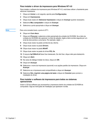 Para instalar o driver da impressora para Windows NT 4.0
                Para instalar o software da impressora para Windows NT 4.0, você deve utilizar o Assistente para
                adicionar impressora.
                1   Clique em Iniciar e, em seguida, aponte para Configurações.
                2   Clique em Impressoras.
                3   Clique duas vezes em Adicionar Impressora e clique em Avançar quando necessário.
                4   Selecione Meu computador e clique em Avançar.
                5   Selecione a porta apropriada e clique em Avançar.


Nota            Para uma conexão local, a porta é LPT1.

                6   Clique em Com disco.
                7   Clique em Procurar e selecione a letra apropriada da unidade de CD-ROM. Se a letra da
                    unidade de CD-ROM não aparecer na lista de seleção, digite a letra correta seguida por um
                    sinal de dois pontos e uma barra. Por exemplo, digite E:/
                8   Clique duas vezes na pasta correta de seu idioma.
                9   Clique duas vezes na pasta Drivers.
                10 Clique duas vezes na pasta WinNT.
                11 Clique duas vezes na pasta do driver PCL 5e.
                12 O arquivo hp1300m5.inf deve ficar destacado. Se não ficar, clique nele para destacá-lo.
                13 Clique em Abrir.
                14 Na caixa de diálogo Instalar do disco, clique em OK.
                15 Clique em Avançar.
                16 Selecione o nome da impressora (opcional) e as opções padrão da impressora. Clique em
                   Avançar.
                17 Selecione se a impressora será compartilhada e clique em Avançar.
                18 Selecione Sim, imprimir uma página de teste e clique em Concluir para concluir a
                   instalação do driver.

                Para instalar o software da impressora para todos os sistemas
                operacionais
                Inserir o CD do software que acompanha a impressora dentro da unidade de CD-ROM do
                computador. Siga as instruções de instalação que aparecem na tela.




12 Capítulo 1                                                                                            PTWW
 