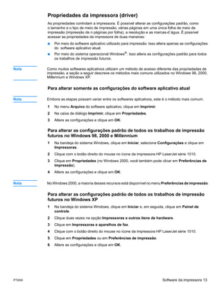 Propriedades da impressora (driver)
       As propriedades controlam a impressora. É possível alterar as configurações padrão, como
       o tamanho e o tipo de meio de impressão, várias páginas em uma única folha de meio de
       impressão (impressão de n páginas por folha), a resolução e as marcas-d´água. É possível
       acessar as propriedades da impressora de duas maneiras:
       ●   Por meio do software aplicativo utilizado para impressão. Isso altera apenas as configurações
           do software aplicativo atual.
       ●   Por meio do sistema operacional Windows®. Isso altera as configurações padrão para todos
           os trabalhos de impressão futuros.

Nota   Como muitos softwares aplicativos utilizam um método de acesso diferente das propriedades de
       impressão, a seção a seguir descreve os métodos mais comuns utilizados no Windows 98, 2000,
       Millennium e Windows XP.


       Para alterar somente as configurações do software aplicativo atual

Nota   Embora as etapas possam variar entre os softwares aplicativos, este é o método mais comum.

       1   No menu Arquivo do software aplicativo, clique em Imprimir.
       2   Na caixa de diálogo Imprimir, clique em Propriedades.
       3   Altere as configurações e clique em OK.

       Para alterar as configurações padrão de todos os trabalhos de impressão
       futuros no Windows 98, 2000 e Millennium
       1   Na bandeja do sistema Windows, clique em Iniciar, selecione Configurações e clique em
           Impressoras.
       2   Clique com o botão direito do mouse no ícone da impressora HP LaserJet série 1010.
       3   Clique em Propriedades (no Windows 2000, você também pode clicar em Preferências de
           impressão).
       4   Altere as configurações e clique em OK.


Nota   No Windows 2000, a maioria desses recursos está disponível no menu Preferências de impressão.


       Para alterar as configurações padrão de todos os trabalhos de impressão
       futuros no Windows XP
       1   Na bandeja do sistema Windows, clique em Iniciar e, em seguida, clique em Painel de
           controle.
       2   Clique duas vezes na opção Impressoras e outros itens de hardware.
       3   Clique em Impressoras e aparelhos de fax.
       4   Clique com o botão direito do mouse no ícone da impressora HP LaserJet série 1010.
       5   Clique em Propriedades ou em Preferências de impressão.
       6   Altere as configurações e clique em OK.




PTWW                                                                        Software da impressora 13
 