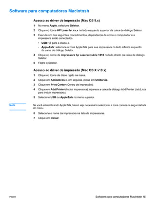 Software para computadores Macintosh

          Acesso ao driver de impressão (Mac OS 9.x)
          1   No menu Apple, selecione Seletor.
          2   Clique no ícone HP LaserJet vx.x no lado esquerdo superior da caixa de diálogo Seletor.
          3   Execute um dos seguintes procedimentos, dependendo de como o computador e a
              impressora estão conectados.
              • USB: vá para a etapa 4.
              • AppleTalk: selecione a zona AppleTalk para sua impressora no lado inferior esquerdo
                da caixa de diálogo Seletor.
          4   Clique no nome da impressora hp LaserJet série 1010 no lado direito da caixa de diálogo
              Seletor.
          5   Feche o Seletor.

          Acesso ao driver de impressão (Mac OS X v10.x)
          1   Clique no ícone de disco rígido na mesa.
          2   Clique em Aplicativos e, em seguida, clique em Utilitários.
          3   Clique em Print Center (Centro de impressão).
          4   Clique em Add Printer (Incluir impressora). Aparece a caixa de diálogo Add Printer List (Lista
              para incluir impressora).
          5   Selecione USB ou AppleTalk no menu superior.


Nota      Se você está utilizando AppleTalk, talvez seja necessário selecionar a zona correta na segunda lista
          do menu.

          6   Selecione o nome da impressora na lista de impressoras.
          7   Clique em Incluir.




PTWW                                                             Software para computadores Macintosh 15
 