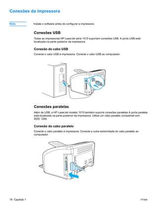 Conexões da impressora

Nota            Instale o software antes de configurar a impressora.


                Conexões USB
                Todas as impressoras HP LaserJet série 1010 suportam conexões USB. A porta USB está
                localizada na parte posterior da impressora.

                Conexão do cabo USB
                Conecte o cabo USB à impressora. Conecte o cabo USB ao computador.




                Conexões paralelas
                Além de USB, a HP LaserJet modelo 1015 também suporta conexões paralelas A porta paralela
                está localizada na parte posterior da impressora. Utilize um cabo paralelo compatível com
                IEEE 1284.

                Conexão do cabo paralelo
                Conecte o cabo paralelo à impressora. Conecte a outra extremidade do cabo paralelo ao
                computador.




16 Capítulo 1                                                                                           PTWW
 