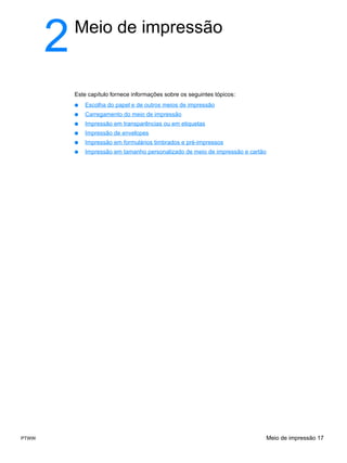 2   Meio de impressão


           Este capítulo fornece informações sobre os seguintes tópicos:
           ●   Escolha do papel e de outros meios de impressão
           ●   Carregamento do meio de impressão
           ●   Impressão em transparências ou em etiquetas
           ●   Impressão de envelopes
           ●   Impressão em formulários timbrados e pré-impressos
           ●   Impressão em tamanho personalizado de meio de impressão e cartão




PTWW                                                                              Meio de impressão 17
 