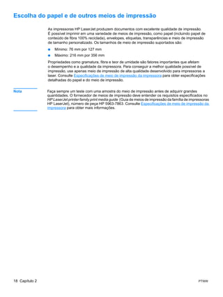 Escolha do papel e de outros meios de impressão

                As impressoras HP LaserJet produzem documentos com excelente qualidade de impressão.
                É possível imprimir em uma variedade de meios de impressão, como papel (incluindo papel de
                conteúdo de fibra 100% reciclada), envelopes, etiquetas, transparências e meio de impressão
                de tamanho personalizado. Os tamanhos de meio de impressão suportados são:
                ●   Mínimo: 76 mm por 127 mm
                ●   Máximo: 216 mm por 356 mm
                Propriedades como gramatura, fibra e teor de umidade são fatores importantes que afetam
                o desempenho e a qualidade da impressora. Para conseguir a melhor qualidade possível de
                impressão, use apenas meio de impressão de alta qualidade desenvolvido para impressoras a
                laser. Consulte Especificações de meio de impressão da impressora para obter especificações
                detalhadas do papel e do meio de impressão.


Nota            Faça sempre um teste com uma amostra do meio de impressão antes de adquirir grandes
                quantidades. O fornecedor de meios de impressão deve entender os requisitos especificados no
                HP LaserJet printer family print media guide (Guia de meios de impressão da família de impressoras
                HP LaserJet), número de peça HP 5963-7863. Consulte Especificações de meio de impressão da
                impressora para obter mais informações.




18 Capítulo 2                                                                                              PTWW
 