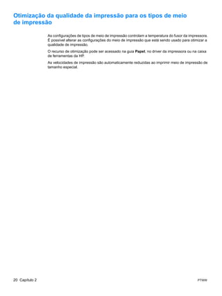Otimização da qualidade da impressão para os tipos de meio
de impressão

                As configurações de tipos de meio de impressão controlam a temperatura do fusor da impressora.
                É possível alterar as configurações do meio de impressão que está sendo usado para otimizar a
                qualidade de impressão.
                O recurso de otimização pode ser acessado na guia Papel, no driver da impressora ou na caixa
                de ferramentas da HP.
                As velocidades de impressão são automaticamente reduzidas ao imprimir meio de impressão de
                tamanho especial.




20 Capítulo 2                                                                                           PTWW
 