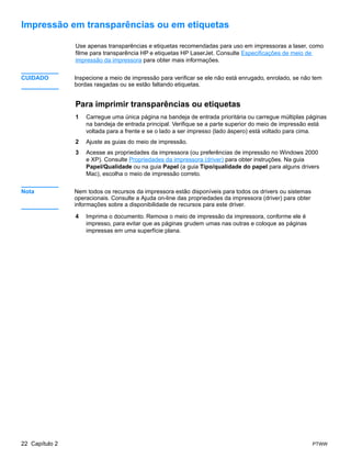 Impressão em transparências ou em etiquetas

                Use apenas transparências e etiquetas recomendadas para uso em impressoras a laser, como
                filme para transparência HP e etiquetas HP LaserJet. Consulte Especificações de meio de
                impressão da impressora para obter mais informações.


CUIDADO         Inspecione a meio de impressão para verificar se ele não está enrugado, enrolado, se não tem
                bordas rasgadas ou se estão faltando etiquetas.


                Para imprimir transparências ou etiquetas
                1   Carregue uma única página na bandeja de entrada prioritária ou carregue múltiplas páginas
                    na bandeja de entrada principal. Verifique se a parte superior do meio de impressão está
                    voltada para a frente e se o lado a ser impresso (lado áspero) está voltado para cima.
                2   Ajuste as guias do meio de impressão.
                3   Acesse as propriedades da impressora (ou preferências de impressão no Windows 2000
                    e XP). Consulte Propriedades da impressora (driver) para obter instruções. Na guia
                    Papel/Qualidade ou na guia Papel (a guia Tipo/qualidade do papel para alguns drivers
                    Mac), escolha o meio de impressão correto.


Nota            Nem todos os recursos da impressora estão disponíveis para todos os drivers ou sistemas
                operacionais. Consulte a Ajuda on-line das propriedades da impressora (driver) para obter
                informações sobre a disponibilidade de recursos para este driver.

                4   Imprima o documento. Remova o meio de impressão da impressora, conforme ele é
                    impresso, para evitar que as páginas grudem umas nas outras e coloque as páginas
                    impressas em uma superfície plana.




22 Capítulo 2                                                                                               PTWW
 