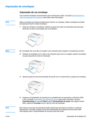 Impressão de envelopes

          Impressão de um envelope
          Use somente envelopes recomendados para impressoras a laser. Consulte Especificações de
          meio de impressão da impressora para obter mais informações.


Nota      Utilize a bandeja de entrada prioritária para imprimir um envelope. Utilize a bandeja de entrada
          principal para imprimir vários envelopes.

          1   Antes de carregar os envelopes, deslize as guias dos meios de impressão para fora para
              deixá-las um pouco mais largas que os envelopes.




Nota      Se o envelope tiver uma aba na margem curta, alimente essa margem na impressora primeiro.

          2   Coloque os envelopes com o lado a ser impresso para cima e a margem superior encostada
              na guia esquerda do meio de impressão.




          3   Ajuste as guias do meio de impressão de acordo com o comprimento e a largura do envelope.




          4   Acesse as propriedades da impressora (ou preferências de impressão no Windows 2000
              e XP). Consulte Propriedades da impressora (driver) para obter instruções. Na guia
              Papel/Qualidade ou na guia Papel (a guia Tipo/qualidade do papel para alguns drivers
              Mac), selecione Envelope como o tipo de meio de impressão.


Nota      Nem todos os recursos da impressora estão disponíveis para todos os drivers ou sistemas
          operacionais. Consulte a Ajuda on-line das propriedades da impressora (driver) para obter
          informações sobre a disponibilidade de recursos para este driver.


PTWW                                                                           Impressão de envelopes 23
 