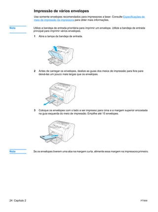 Impressão de vários envelopes
                Use somente envelopes recomendados para impressoras a laser. Consulte Especificações de
                meio de impressão da impressora para obter mais informações.


Nota            Utilize a bandeja de entrada prioritária para imprimir um envelope. Utilize a bandeja de entrada
                principal para imprimir vários envelopes.

                1   Abra a tampa da bandeja de entrada.




                2   Antes de carregar os envelopes, deslize as guias dos meios de impressão para fora para
                    deixá-las um pouco mais largas que os envelopes.




                3   Coloque os envelopes com o lado a ser impresso para cima e a margem superior encostada
                    na guia esquerda do meio de impressão. Empilhe até 15 envelopes.




Nota            Se os envelopes tiverem uma aba na margem curta, alimente essa margem na impressora primeiro.




24 Capítulo 2                                                                                               PTWW
 