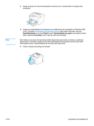 4   Ajuste as guias do meio de impressão de acordo com o comprimento e a largura dos
           envelopes.




       5   Acesse as propriedades da impressora (ou preferências de impressão no Windows 2000
           e XP). Consulte Propriedades da impressora (driver) para obter instruções. Na guia
           Papel/Qualidade ou na guia Papel (a guia Tipo/qualidade do papel para alguns drivers
           Mac), selecione Envelope como o tipo de meio de impressão.


Nota   Nem todos os recursos da impressora estão disponíveis para todos os drivers ou sistemas
       operacionais. Consulte a Ajuda on-line das propriedades da impressora (driver) para obter
       informações sobre a disponibilidade de recursos para este driver.

       6   Feche a tampa da bandeja de entrada.




PTWW                                                                      Impressão de envelopes 25
 
