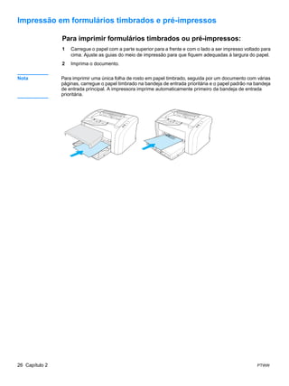 Impressão em formulários timbrados e pré-impressos

                Para imprimir formulários timbrados ou pré-impressos:
                1   Carregue o papel com a parte superior para a frente e com o lado a ser impresso voltado para
                    cima. Ajuste as guias do meio de impressão para que fiquem adequadas à largura do papel.
                2   Imprima o documento.


Nota            Para imprimir uma única folha de rosto em papel timbrado, seguida por um documento com várias
                páginas, carregue o papel timbrado na bandeja de entrada prioritária e o papel padrão na bandeja
                de entrada principal. A impressora imprime automaticamente primeiro da bandeja de entrada
                prioritária.




26 Capítulo 2                                                                                            PTWW
 