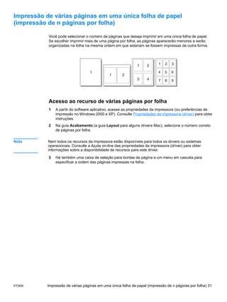 Impressão de várias páginas em uma única folha de papel
(impressão de n páginas por folha)

           Você pode selecionar o número de páginas que deseja imprimir em uma única folha de papel.
           Se escolher imprimir mais de uma página por folha, as páginas aparecerão menores e serão
           organizadas na folha na mesma ordem em que estariam se fossem impressas de outra forma.




           Acesso ao recurso de várias páginas por folha
           1   A partir do software aplicativo, acesse as propriedades da impressora (ou preferências de
               impressão no Windows 2000 e XP). Consulte Propriedades da impressora (driver) para obter
               instruções.
           2   Na guia Acabamento (a guia Layout para alguns drivers Mac), selecione o número correto
               de páginas por folha.


Nota       Nem todos os recursos da impressora estão disponíveis para todos os drivers ou sistemas
           operacionais. Consulte a Ajuda on-line das propriedades da impressora (driver) para obter
           informações sobre a disponibilidade de recursos para este driver.

           3   Há também uma caixa de seleção para bordas da página e um menu em cascata para
               especificar a ordem das páginas impressas na folha.




PTWW       Impressão de várias páginas em uma única folha de papel (impressão de n páginas por folha) 31
 