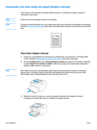 Impressão nos dois lados do papel (dúplex manual)

                Para imprimir nos dois lados do papel (dúplex manual), é necessário carregar o papel na
                impressora duas vezes.


Nota            Dúplex manual é suportado somente no Windows.


Nota            O dúplex manual pode fazer com que a impressora fique suja, reduzindo a qualidade da impressão.
                Consulte Limpeza da impressora para obter instruções para a limpeza da impressora se esta ficar
                suja.




                Para fazer dúplex manual
                1   Acesse as propriedades da impressora (ou preferências de impressão no Windows 2000
                    e XP). Consulte Propriedades da impressora (driver) para obter instruções.
                2   Na guia Acabamento (a guia Tipo/qualidade do papel para alguns drivers Mac), selecione
                    a opção Imprimir em ambos os lados. Selecione a opção de encadernação adequada e
                    clique em OK. Imprima o documento.


Nota            Nem todos os recursos da impressora estão disponíveis para todos os drivers ou sistemas
                operacionais. Consulte a Ajuda on-line das propriedades da impressora (driver) para obter
                informações sobre a disponibilidade de recursos para este driver.




                3   Depois de imprimir o lado um, remova os papéis restantes da bandeja de entrada
                    e coloque-os de lado até concluir o trabalho de dúplex manual.




32 Capítulo 3                                                                                               PTWW
 