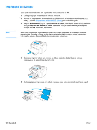 Impressão de livretos

                Você pode imprimir livretos em papel carta, ofício, executivo ou A4.
                1   Carregue o papel na bandeja de entrada principal.
                2   Acesse as propriedades da impressora (ou preferências de impressão no Windows 2000
                    e XP). Consulte Propriedades da impressora (driver) para obter instruções.
                3   Na guia Acabamento (a guia Tipo/qualidade do papel para alguns drivers Mac), selecione
                    a opção Imprimir em ambos os lados. Selecione a opção de encadernação adequada
                    e clique em OK. Imprima o documento.


Nota            Nem todos os recursos da impressora estão disponíveis para todos os drivers ou sistemas
                operacionais. Consulte a Ajuda on-line das propriedades da impressora (driver) para obter
                informações sobre a disponibilidade de recursos para este driver.




                4   Depois de imprimir o lado um, remova as folhas restantes da bandeja de entrada
                    e coloque-as de lado até concluir o livreto.




                5   Junte as páginas impressas, vire o lado impresso para baixo e endireite a pilha de papel.




34 Capítulo 3                                                                                               PTWW
 