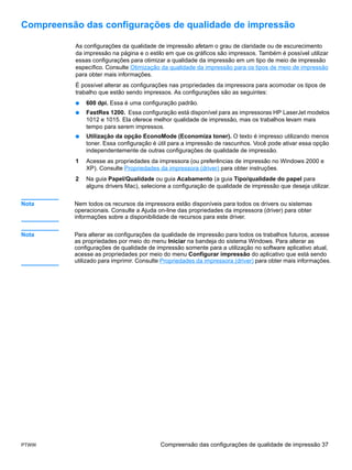Compreensão das configurações de qualidade de impressão

          As configurações da qualidade de impressão afetam o grau de claridade ou de escurecimento
          da impressão na página e o estilo em que os gráficos são impressos. Também é possível utilizar
          essas configurações para otimizar a qualidade da impressão em um tipo de meio de impressão
          específico. Consulte Otimização da qualidade da impressão para os tipos de meio de impressão
          para obter mais informações.
          É possível alterar as configurações nas propriedades da impressora para acomodar os tipos de
          trabalho que estão sendo impressos. As configurações são as seguintes:
          ●   600 dpi. Essa é uma configuração padrão.
          ●   FastRes 1200. Essa configuração está disponível para as impressoras HP LaserJet modelos
              1012 e 1015. Ela oferece melhor qualidade de impressão, mas os trabalhos levam mais
              tempo para serem impressos.
          ●   Utilização da opção EconoMode (Economiza toner). O texto é impresso utilizando menos
              toner. Essa configuração é útil para a impressão de rascunhos. Você pode ativar essa opção
              independentemente de outras configurações de qualidade de impressão.
          1   Acesse as propriedades da impressora (ou preferências de impressão no Windows 2000 e
              XP). Consulte Propriedades da impressora (driver) para obter instruções.
          2   Na guia Papel/Qualidade ou guia Acabamento (a guia Tipo/qualidade do papel para
              alguns drivers Mac), selecione a configuração de qualidade de impressão que deseja utilizar.


Nota      Nem todos os recursos da impressora estão disponíveis para todos os drivers ou sistemas
          operacionais. Consulte a Ajuda on-line das propriedades da impressora (driver) para obter
          informações sobre a disponibilidade de recursos para este driver.


Nota      Para alterar as configurações da qualidade de impressão para todos os trabalhos futuros, acesse
          as propriedades por meio do menu Iniciar na bandeja do sistema Windows. Para alterar as
          configurações de qualidade de impressão somente para a utilização no software aplicativo atual,
          acesse as propriedades por meio do menu Configurar impressão do aplicativo que está sendo
          utilizado para imprimir. Consulte Propriedades da impressora (driver) para obter mais informações.




PTWW                                      Compreensão das configurações de qualidade de impressão 37
 