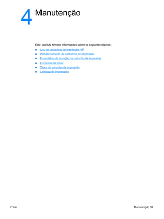 4   Manutenção


           Este capítulo fornece informações sobre os seguintes tópicos:
           ●   Uso de cartuchos de impressão HP
           ●   Armazenamento de cartuchos de impressão
           ●   Expectativa de duração do cartucho de impressão
           ●   Economia de toner
           ●   Troca do cartucho de impressão
           ●   Limpeza da impressora




PTWW                                                                       Manutenção 39
 