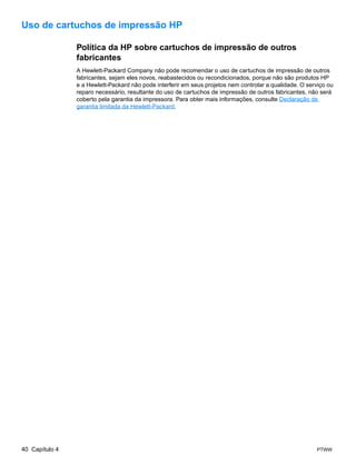 Uso de cartuchos de impressão HP

                Política da HP sobre cartuchos de impressão de outros
                fabricantes
                A Hewlett-Packard Company não pode recomendar o uso de cartuchos de impressão de outros
                fabricantes, sejam eles novos, reabastecidos ou recondicionados, porque não são produtos HP
                e a Hewlett-Packard não pode interferir em seus projetos nem controlar a qualidade. O serviço ou
                reparo necessário, resultante do uso de cartuchos de impressão de outros fabricantes, não será
                coberto pela garantia da impressora. Para obter mais informações, consulte Declaração de
                garantia limitada da Hewlett-Packard.




40 Capítulo 4                                                                                            PTWW
 