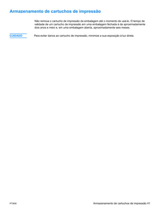 Armazenamento de cartuchos de impressão

          Não remova o cartucho de impressão da embalagem até o momento de usá-lo. O tempo de
          validade de um cartucho de impressão em uma embalagem fechada é de aproximadamente
          dois anos e meio e, em uma embalagem aberta, aproximadamente seis meses.


CUIDADO   Para evitar danos ao cartucho de impressão, minimize a sua exposição à luz direta.




PTWW                                                      Armazenamento de cartuchos de impressão 41
 