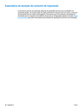 Expectativa de duração do cartucho de impressão

                A vida útil do cartucho de impressão depende da quantidade de toner que os trabalhos de
                impressão exigem. Ao imprimir texto em papel carta/A4 em cobertura de 5 por cento, o cartucho
                de impressão dura em média 2.000 páginas. Presumindo que você configure a densidade de
                impressão para 3 e desative o EconoMode. Essas são as configurações padrão. Consulte Pedido
                de suprimentos para obter informações sobre pedidos de reposição de cartuchos de impressão.




42 Capítulo 4                                                                                          PTWW
 