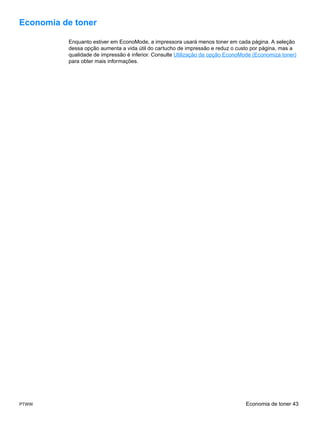 Economia de toner

          Enquanto estiver em EconoMode, a impressora usará menos toner em cada página. A seleção
          dessa opção aumenta a vida útil do cartucho de impressão e reduz o custo por página, mas a
          qualidade de impressão é inferior. Consulte Utilização da opção EconoMode (Economiza toner)
          para obter mais informações.




PTWW                                                                            Economia de toner 43
 