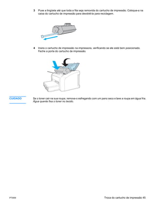 3   Puxe a lingüeta até que toda a fita seja removida do cartucho de impressão. Coloque-a na
              caixa do cartucho de impressão para devolvê-la para reciclagem.




          4   Insira o cartucho de impressão na impressora, verificando se ele está bem posicionado.
              Feche a porta do cartucho de impressão.




CUIDADO   Se o toner cair na sua roupa, remova-o esfregando com um pano seco e lave a roupa em água fria.
          Água quente fixa o toner no tecido.




PTWW                                                                 Troca do cartucho de impressão 45
 