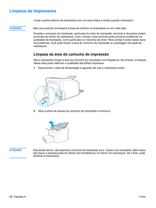 Limpeza da impressora

                Limpe a parte externa da impressora com um pano limpo e úmido quando necessário.


CUIDADO         Não use produtos de limpeza à base de amônia na impressora ou em volta dela.

                Durante o processo de impressão, partículas do meio de impressão, de toner e de poeira podem
                acumular-se dentro da impressora. Com o tempo, esse acúmulo pode provocar problemas na
                qualidade da impressão, como partículas ou manchas de toner. Para corrigir e evitar esses tipos
                de problemas, você pode limpar a área do cartucho de impressão e a passagem de papel da
                impressora.


                Limpeza da área do cartucho de impressão
                Não é necessário limpar a área do cartucho de impressão com freqüência. No entanto, a limpeza
                dessa área pode melhorar a qualidade das folhas impressas.
                1   Desconecte o cabo de alimentação e aguarde até que a impressora esfrie.




                2   Abra a porta de acesso ao cartucho de impressão e remova-o.




CUIDADO         Para evitar danos, não exponha o cartucho de impressão à luz. Cubra-o se necessário. Além disso,
                não toque a esponja preta do cilindro de transferência no interior da impressora. Se o fizer, pode
                danificar a impressora.




46 Capítulo 4                                                                                              PTWW
 