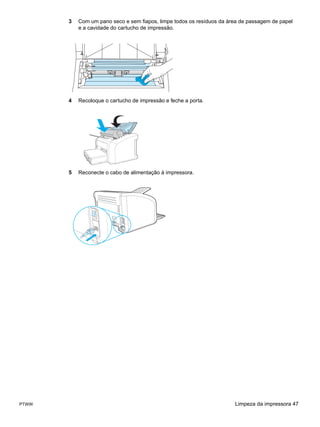 3   Com um pano seco e sem fiapos, limpe todos os resíduos da área de passagem de papel
           e a cavidade do cartucho de impressão.




       4   Recoloque o cartucho de impressão e feche a porta.




       5   Reconecte o cabo de alimentação à impressora.




PTWW                                                                   Limpeza da impressora 47
 
