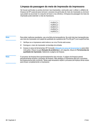 Limpeza da passagem do meio de impressão da impressora
                Se houver partículas ou pontos de toner nas impressões, você pode usar o utilizar o utilitário de
                limpeza da HP LaserJet para remover o excesso de partículas do meio de impressão ou de toner
                que podem se acumular no conjunto do fusor e nos cilindros. A limpeza da passagem do meio de
                impressão pode estender a vida da impressora.




Nota            Para obter melhores resultados, use uma folha de transparência. Se você não tiver transparências,
                use meio de impressão com papel de qualidade de copiadora (de 70 a 90 g/m2) com superfície lisa.

                1   Verifique se a impressora está inativa e se a luz Pronta está acesa.
                2   Carregue o meio de impressão na bandeja de entrada.
                3   Acesso à caixa de ferramentas HP. Consulte Utilização da caixa de ferramentas hp para obter
                    instruções. Clique na guia Solução de problemas e, em seguida, clique em Ferramentas de
                    qualidade de impressão. Selecione a página de limpeza.


Nota            O processo de limpeza leva aproximadamente dois minutos. A página de limpeza parará
                periodicamente durante o processo de limpeza. Não desligue a impressora até que o processo
                de limpeza tenha sido concluído. Talvez seja necessário repetir o processo de limpeza várias vezes
                para limpar completamente a impressora.




48 Capítulo 4                                                                                              PTWW
 