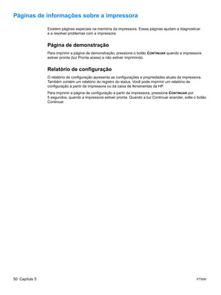 Páginas de informações sobre a impressora

                Existem páginas especiais na memória da impressora. Essas páginas ajudam a diagnosticar
                e a resolver problemas com a impressora.


                Página de demonstração
                Para imprimir a página de demonstração, pressione o botão CONTINUAR quando a impressora
                estiver pronta (luz Pronta acesa) e não estiver imprimindo.


                Relatório de configuração
                O relatório de configuração apresenta as configurações e propriedades atuais da impressora.
                Também contém um relatório do registro do status. Você pode imprimir um relatório de
                configuração a partir da impressora ou da caixa de ferramentas da HP.
                Para imprimir a página de configuração a partir da impressora, pressione CONTINUAR por
                5 segundos, quando a impressora estiver pronta. Quando a luz Continuar acender, solte o botão
                Continuar.




50 Capítulo 5                                                                                           PTWW
 