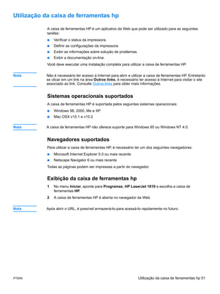 Utilização da caixa de ferramentas hp

           A caixa de ferramentas HP é um aplicativo da Web que pode ser utilizado para as seguintes
           tarefas:
           ●   Verificar o status da impressora.
           ●   Definir as configurações da impressora.
           ●   Exibir as informações sobre solução de problemas.
           ●   Exibir a documentação on-line.
           Você deve executar uma instalação completa para utilizar a caixa de ferramentas HP.


Nota       Não é necessário ter acesso à Internet para abrir e utilizar a caixa de ferramentas HP. Entretanto
           se clicar em um link na área Outros links, é necessário ter acesso à Internet para visitar o site
           associado ao link. Consulte Outros links para obter mais informações.


           Sistemas operacionais suportados
           A caixa de ferramentas HP é suportada pelos seguintes sistemas operacionais:
           ●   Windows 98, 2000, Me e XP
           ●   Mac OSX v10.1 e v10.2

Nota       A caixa de ferramentas HP não oferece suporte para Windows 95 ou Windows NT 4.0.


           Navegadores suportados
           Para utilizar a caixa de ferramentas HP, é necessário ter um dos seguintes navegadores:
           ●   Microsoft Internet Explorer 5.0 ou mais recente
           ●   Netscape Navigator 6 ou mais recente
           Todas as páginas podem ser impressas a partir do navegador.


           Exibição da caixa de ferramentas hp
           1   No menu Iniciar, aponte para Programas, HP LaserJet 1010 e escolha a caixa de
               ferramentas HP.
           2   A caixa de ferramentas HP é aberta no navegador da Web.


Nota       Após abrir o URL, é possível armazená-lo para acessá-lo rapidamente no futuro.




PTWW                                                               Utilização da caixa de ferramentas hp 51
 
