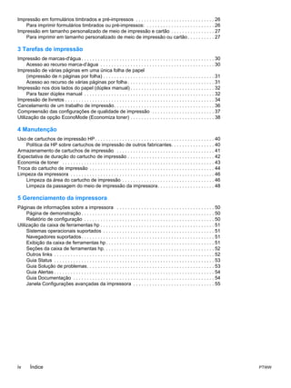 Impressão em formulários timbrados e pré-impressos . . . . . . . . . . . . . . . . . . . . . . . . . . . . . 26
   Para imprimir formulários timbrados ou pré-impressos: . . . . . . . . . . . . . . . . . . . . . . . . . 26
Impressão em tamanho personalizado de meio de impressão e cartão . . . . . . . . . . . . . . . . 27
   Para imprimir em tamanho personalizado de meio de impressão ou cartão . . . . . . . . . . 27

3 Tarefas de impressão
Impressão de marcas-d'água . . . . . . . . . . . . . . . . . . . . . . . . . . . . . . . . . . . . . . . . . . . . . . . . . 30
     Acesso ao recurso marca-d’água . . . . . . . . . . . . . . . . . . . . . . . . . . . . . . . . . . . . . . . . . . 30
Impressão de várias páginas em uma única folha de papel
     (impressão de n páginas por folha) . . . . . . . . . . . . . . . . . . . . . . . . . . . . . . . . . . . . . . . . . 31
     Acesso ao recurso de várias páginas por folha . . . . . . . . . . . . . . . . . . . . . . . . . . . . . . . . 31
Impressão nos dois lados do papel (dúplex manual) . . . . . . . . . . . . . . . . . . . . . . . . . . . . . . . 32
     Para fazer dúplex manual . . . . . . . . . . . . . . . . . . . . . . . . . . . . . . . . . . . . . . . . . . . . . . . . 32
Impressão de livretos . . . . . . . . . . . . . . . . . . . . . . . . . . . . . . . . . . . . . . . . . . . . . . . . . . . . . . . 34
Cancelamento de um trabalho de impressão. . . . . . . . . . . . . . . . . . . . . . . . . . . . . . . . . . . . . 36
Compreensão das configurações de qualidade de impressão . . . . . . . . . . . . . . . . . . . . . . . 37
Utilização da opção EconoMode (Economiza toner) . . . . . . . . . . . . . . . . . . . . . . . . . . . . . . . 38

4 Manutenção
Uso de cartuchos de impressão HP . . . . . . . . . . . . . . . . . . . . . . . . . . . . . . . . . . . . . . . . . . . . 40
    Política da HP sobre cartuchos de impressão de outros fabricantes. . . . . . . . . . . . . . . . 40
Armazenamento de cartuchos de impressão . . . . . . . . . . . . . . . . . . . . . . . . . . . . . . . . . . . . 41
Expectativa de duração do cartucho de impressão . . . . . . . . . . . . . . . . . . . . . . . . . . . . . . . . 42
Economia de toner . . . . . . . . . . . . . . . . . . . . . . . . . . . . . . . . . . . . . . . . . . . . . . . . . . . . . . . . 43
Troca do cartucho de impressão . . . . . . . . . . . . . . . . . . . . . . . . . . . . . . . . . . . . . . . . . . . . . . 44
Limpeza da impressora . . . . . . . . . . . . . . . . . . . . . . . . . . . . . . . . . . . . . . . . . . . . . . . . . . . . . 46
    Limpeza da área do cartucho de impressão . . . . . . . . . . . . . . . . . . . . . . . . . . . . . . . . . . 46
    Limpeza da passagem do meio de impressão da impressora. . . . . . . . . . . . . . . . . . . . . 48

5 Gerenciamento da impressora
Páginas de informações sobre a impressora . . . . . . . . . . . . . . . . . . . . . . . . . . . . . . . . . . . . 50
     Página de demonstração . . . . . . . . . . . . . . . . . . . . . . . . . . . . . . . . . . . . . . . . . . . . . . . . . 50
     Relatório de configuração . . . . . . . . . . . . . . . . . . . . . . . . . . . . . . . . . . . . . . . . . . . . . . . . 50
Utilização da caixa de ferramentas hp . . . . . . . . . . . . . . . . . . . . . . . . . . . . . . . . . . . . . . . . . . 51
     Sistemas operacionais suportados . . . . . . . . . . . . . . . . . . . . . . . . . . . . . . . . . . . . . . . . . 51
     Navegadores suportados . . . . . . . . . . . . . . . . . . . . . . . . . . . . . . . . . . . . . . . . . . . . . . . . . 51
     Exibição da caixa de ferramentas hp . . . . . . . . . . . . . . . . . . . . . . . . . . . . . . . . . . . . . . . . 51
     Seções da caixa de ferramentas hp. . . . . . . . . . . . . . . . . . . . . . . . . . . . . . . . . . . . . . . . . 52
     Outros links . . . . . . . . . . . . . . . . . . . . . . . . . . . . . . . . . . . . . . . . . . . . . . . . . . . . . . . . . . . 52
     Guia Status . . . . . . . . . . . . . . . . . . . . . . . . . . . . . . . . . . . . . . . . . . . . . . . . . . . . . . . . . . . 53
     Guia Solução de problemas. . . . . . . . . . . . . . . . . . . . . . . . . . . . . . . . . . . . . . . . . . . . . . . 53
     Guia Alertas . . . . . . . . . . . . . . . . . . . . . . . . . . . . . . . . . . . . . . . . . . . . . . . . . . . . . . . . . . . 54
     Guia Documentação . . . . . . . . . . . . . . . . . . . . . . . . . . . . . . . . . . . . . . . . . . . . . . . . . . . . 54
     Janela Configurações avançadas da impressora . . . . . . . . . . . . . . . . . . . . . . . . . . . . . . 55




iv      Índice                                                                                                                               PTWW
 