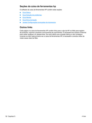 Seções da caixa de ferramentas hp
                O software da caixa de ferramentas HP contém estas seções:
                ●   Guia Status
                ●   Guia Solução de problemas
                ●   Guia Alertas
                ●   Guia Documentação
                ●   Janela Configurações avançadas da impressora


                Outros links
                Cada página na caixa de ferramentas HP contém links para o site da HP na Web para registro
                de produtos, suporte a produtos e encomenda de suprimentos. É necessário ter acesso à Internet
                para visitar qualquer um desses links. Se você utiliza uma conexão dial-up e não conseguiu
                conectar ao abrir pela primeira vez a caixa de ferramentas HP, é necessário conectar antes de
                visitar esses sites da Web.




52 Capítulo 5                                                                                           PTWW
 