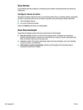 Guia Alertas
                A guia Alertas permite configurar a impressora para notificar automaticamente dos alertas da
                impressora.

                Configurar alertas de status
                Na página Configurar alertas de status, é possível escolher ativar ou desativar alertas, especificar
                quando a impressora deve enviar um alerta e escolher entre dois tipos de alertas diferentes:
                ●   Uma mensagem pop-up
                ●   Um ícone na barra de tarefas
                Clique em Aplicar para ativar as configurações.


                Guia Documentação
                A guia Documentação contém links para estas fontes de informações:
                ●   Guia do usuário. Contém as mesmas informações sobre a utilização da impressora,
                    garantia, especificações e suporte que você está lendo. O guia do usuário está disponível
                    tanto no formato .html como no formato .pdf.
                ●   Leia-me. Contém informações detectadas após outra documentação, como, por exemplo,
                    o guia do usuário, ser elaborada.
                ●   Informações recentes importantes. Contém as informações mais recentes sobre a
                    impressora (somente em inglês).




54 Capítulo 5                                                                                                PTWW
 