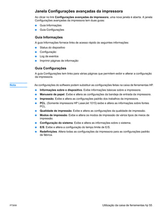 Janela Configurações avançadas da impressora
       Ao clicar no link Configurações avançadas da impressora, uma nova janela é aberta. A janela
       Configurações avançadas da impressora tem duas guias:
       ●   Guia Informações
       ●   Guia Configurações

       Guia Informações
       A guia Informações fornece links de acesso rápido às seguintes informações:
       ●   Status do dispositivo
       ●   Configuração
       ●   Log de eventos
       ●   Imprimir páginas de informação

       Guia Configurações
       A guia Configurações tem links para várias páginas que permitem exibir e alterar a configuração
       da impressora.


Nota   As configurações do software podem substituir as configurações feitas na caixa de ferramentas HP.
       ●   Informações sobre o dispositivo. Exibe informações básicas sobre a impressora.
       ●   Manuseio de papel. Exibe e altera as configurações da bandeja de entrada da impressora.
       ●   Impressão. Exibe e altera as configurações padrão dos trabalhos da impressora.
       ●   PCL. (Somente impressora HP LaserJet 1015) exibe e altera as informações sobre fontes
           PCL.
       ●   Qualidade de impressão. Exibe e altera as configurações da qualidade de impressão.
       ●   Modos de impressão. Exibe e altera os modos de impressão de vários tipos de meios de
           impressão.
       ●   Configuração do sistema. Exibe e altera as informações sobre o sistema.
       ●   E/S. Exibe e altera a configuração do tempo limite de E/S.
       ●   Redefinições. Altera todas as configurações da impressora para as configurações padrão
           de fábrica.




PTWW                                                          Utilização da caixa de ferramentas hp 55
 