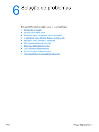 6   Solução de problemas


           Este capítulo fornece informações sobre os seguintes tópicos:
           ●   Localização da solução
           ●   Padrões das luzes de status
           ●   Problemas com o manuseio de meio de impressão
           ●   A página impressa é diferente do que é exibido na tela
           ●   Problemas com o software da impressora
           ●   Melhoria da qualidade de impressão
           ●   Eliminação de congestionamentos
           ●   Troca do cilindro de recolhimento
           ●   Limpeza do cilindro de recolhimento
           ●   Troca da almofada de separação da impressora




PTWW                                                                       Solução de problemas 57
 