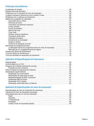 6 Solução de problemas
Localização da solução . . . . . . . . . . . . . . . . . . . . . . . . . . . . . . . . . . . . . . . . . . . . . . . . . . . . . 58
Padrões das luzes de status . . . . . . . . . . . . . . . . . . . . . . . . . . . . . . . . . . . . . . . . . . . . . . . . . 60
Problemas com o manuseio de meio de impressão. . . . . . . . . . . . . . . . . . . . . . . . . . . . . . . . 62
A página impressa é diferente do que é exibido na tela. . . . . . . . . . . . . . . . . . . . . . . . . . . . . 64
Problemas com o software da impressora . . . . . . . . . . . . . . . . . . . . . . . . . . . . . . . . . . . . . . . 66
Melhoria da qualidade de impressão . . . . . . . . . . . . . . . . . . . . . . . . . . . . . . . . . . . . . . . . . . . 67
    Impressão clara ou fraca . . . . . . . . . . . . . . . . . . . . . . . . . . . . . . . . . . . . . . . . . . . . . . . . . 67
    Partículas de toner . . . . . . . . . . . . . . . . . . . . . . . . . . . . . . . . . . . . . . . . . . . . . . . . . . . . . . 67
    Caracteres parcialmente impressos. . . . . . . . . . . . . . . . . . . . . . . . . . . . . . . . . . . . . . . . . 67
    Linhas verticais . . . . . . . . . . . . . . . . . . . . . . . . . . . . . . . . . . . . . . . . . . . . . . . . . . . . . . . . 68
    Fundo acinzentado. . . . . . . . . . . . . . . . . . . . . . . . . . . . . . . . . . . . . . . . . . . . . . . . . . . . . . 68
    Mancha de toner . . . . . . . . . . . . . . . . . . . . . . . . . . . . . . . . . . . . . . . . . . . . . . . . . . . . . . . 68
    Toner solto . . . . . . . . . . . . . . . . . . . . . . . . . . . . . . . . . . . . . . . . . . . . . . . . . . . . . . . . . . . . 68
    Defeitos verticais repetitivos . . . . . . . . . . . . . . . . . . . . . . . . . . . . . . . . . . . . . . . . . . . . . . 69
    Caracteres deformados . . . . . . . . . . . . . . . . . . . . . . . . . . . . . . . . . . . . . . . . . . . . . . . . . . 69
    Inclinação da página . . . . . . . . . . . . . . . . . . . . . . . . . . . . . . . . . . . . . . . . . . . . . . . . . . . . 69
    Enrolamento ou ondulação . . . . . . . . . . . . . . . . . . . . . . . . . . . . . . . . . . . . . . . . . . . . . . . 69
    Rugas ou dobras . . . . . . . . . . . . . . . . . . . . . . . . . . . . . . . . . . . . . . . . . . . . . . . . . . . . . . . 70
    Contorno da dispersão de toner. . . . . . . . . . . . . . . . . . . . . . . . . . . . . . . . . . . . . . . . . . . . 70
Eliminação de congestionamentos . . . . . . . . . . . . . . . . . . . . . . . . . . . . . . . . . . . . . . . . . . . . 71
    Localizações típicas de congestionamento do meio de impressão . . . . . . . . . . . . . . . . . 71
    Remoção de um congestionamento de página . . . . . . . . . . . . . . . . . . . . . . . . . . . . . . . . 72
Limpeza do cilindro de recolhimento . . . . . . . . . . . . . . . . . . . . . . . . . . . . . . . . . . . . . . . . . . . 74
Troca do cilindro de recolhimento . . . . . . . . . . . . . . . . . . . . . . . . . . . . . . . . . . . . . . . . . . . . . 75
Troca da almofada de separação da impressora . . . . . . . . . . . . . . . . . . . . . . . . . . . . . . . . . . 78

Apêndice A Especificações da impressora
Especificações . . . . . . . . . . . . . . . . . . . . . . . . . . . . . . . . . . . . . . . . . . . . . . . . . . . . . . . . . . . . 82
Conformidade com a FCC . . . . . . . . . . . . . . . . . . . . . . . . . . . . . . . . . . . . . . . . . . . . . . . . . . . 86
Programa de proteção ambiental do produto . . . . . . . . . . . . . . . . . . . . . . . . . . . . . . . . . . . . 87
    Proteção ao meio ambiente . . . . . . . . . . . . . . . . . . . . . . . . . . . . . . . . . . . . . . . . . . . . . . . 87
Folha de dados de segurança de materiais . . . . . . . . . . . . . . . . . . . . . . . . . . . . . . . . . . . . . 89
Declarações regulamentares . . . . . . . . . . . . . . . . . . . . . . . . . . . . . . . . . . . . . . . . . . . . . . . . . 90
    Declaração de conformidade . . . . . . . . . . . . . . . . . . . . . . . . . . . . . . . . . . . . . . . . . . . . . . 90
    Declarações de segurança do laser. . . . . . . . . . . . . . . . . . . . . . . . . . . . . . . . . . . . . . . . . 91
    Regulamentações do DOC canadense . . . . . . . . . . . . . . . . . . . . . . . . . . . . . . . . . . . . . . 91
    Declaração EMI da Coréia . . . . . . . . . . . . . . . . . . . . . . . . . . . . . . . . . . . . . . . . . . . . . . . . 91
    Declaração VCCI (Japão) . . . . . . . . . . . . . . . . . . . . . . . . . . . . . . . . . . . . . . . . . . . . . . . . 91
    Declaração sobre laser para a Finlândia . . . . . . . . . . . . . . . . . . . . . . . . . . . . . . . . . . . . . 92

Apêndice B Especificações do meio de impressão
Especificações de meio de impressão da impressora . . . . . . . . . . . . . . . . . . . . . . . . . . . . . . 94
Tamanhos de meio de impressão suportados . . . . . . . . . . . . . . . . . . . . . . . . . . . . . . . . . . . 95
Orientações para uso do meio de impressão . . . . . . . . . . . . . . . . . . . . . . . . . . . . . . . . . . . . 96
    Papel . . . . . . . . . . . . . . . . . . . . . . . . . . . . . . . . . . . . . . . . . . . . . . . . . . . . . . . . . . . . . . . . 96
    Etiquetas . . . . . . . . . . . . . . . . . . . . . . . . . . . . . . . . . . . . . . . . . . . . . . . . . . . . . . . . . . . . . 97
    Transparências . . . . . . . . . . . . . . . . . . . . . . . . . . . . . . . . . . . . . . . . . . . . . . . . . . . . . . . . 97
    Envelopes . . . . . . . . . . . . . . . . . . . . . . . . . . . . . . . . . . . . . . . . . . . . . . . . . . . . . . . . . . . . 98
    Cartão e meio de impressão pesado . . . . . . . . . . . . . . . . . . . . . . . . . . . . . . . . . . . . . . . . 99




PTWW                                                                                                                                           Índice v
 
