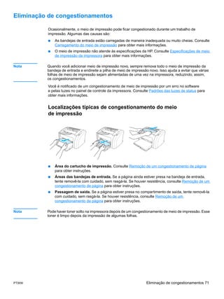 Eliminação de congestionamentos

          Ocasionalmente, o meio de impressão pode ficar congestionado durante um trabalho de
          impressão. Algumas das causas são:
          ●   As bandejas de entrada estão carregadas de maneira inadequada ou muito cheias. Consulte
              Carregamento do meio de impressão para obter mais informações.
          ●   O meio de impressão não atende às especificações da HP. Consulte Especificações de meio
              de impressão da impressora para obter mais informações.

Nota      Quando você adicionar meio de impressão novo, sempre remova todo o meio de impressão da
          bandeja de entrada e endireite a pilha de meio de impressão novo. Isso ajuda a evitar que várias
          folhas de meio de impressão sejam alimentadas de uma vez na impressora, reduzindo, assim,
          os congestionamentos.

          Você é notificado de um congestionamento de meio de impressão por um erro no software
          e pelas luzes no painel de controle da impressora. Consulte Padrões das luzes de status para
          obter mais informações.


          Localizações típicas de congestionamento do meio
          de impressão




          ●   Área do cartucho de impressão. Consulte Remoção de um congestionamento de página
              para obter instruções.
          ●   Áreas das bandejas de entrada. Se a página ainda estiver presa na bandeja de entrada,
              tente removê-la com cuidado, sem rasgá-la. Se houver resistência, consulte Remoção de um
              congestionamento de página para obter instruções.
          ●   Passagem de saída. Se a página estiver presa no compartimento de saída, tente removê-la
              com cuidado, sem rasgá-la. Se houver resistência, consulte Remoção de um
              congestionamento de página para obter instruções.

Nota      Pode haver toner solto na impressora depois de um congestionamento de meio de impressão. Esse
          toner é limpo depois da impressão de algumas folhas.




PTWW                                                                Eliminação de congestionamentos 71
 