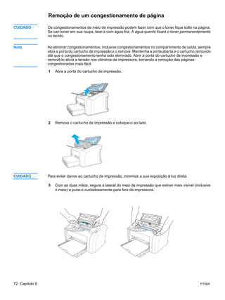 Remoção de um congestionamento de página

CUIDADO         Os congestionamentos de meio de impressão podem fazer com que o toner fique solto na página.
                Se cair toner em sua roupa, lave-a com água fria. A água quente fixará o toner permanentemente
                no tecido.


Nota            Ao eliminar congestionamentos, inclusive congestionamentos no compartimento de saída, sempre
                abra a porta do cartucho de impressão e o remova. Mantenha a porta aberta e o cartucho removido
                até que o congestionamento tenha sido eliminado. Abrir a porta do cartucho de impressão e
                removê-lo alivia a tensão nos cilindros da impressora, tornando a remoção das páginas
                congestionadas mais fácil.

                1   Abra a porta do cartucho de impressão.




                2   Remova o cartucho de impressão e coloque-o ao lado.




CUIDADO         Para evitar danos ao cartucho de impressão, minimize a sua exposição à luz direta.

                3   Com as duas mãos, segure a lateral do meio de impressão que estiver mais visível (inclusive
                    o meio) e puxe-o cuidadosamente para fora da impressora.




72 Capítulo 6                                                                                            PTWW
 