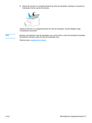 4   Depois de remover um congestionamento de meio de impressão, recoloque o cartucho de
           impressão e feche a porta do cartucho.




       Depois de eliminar um congestionamento de meio de impressão, convém desligar e ligar
       a impressora novamente.


Nota   Quando você adicionar meio de impressão novo, remova todo o meio de impressão da bandeja
       de entrada e endireite a pilha de meio de impressão novo.

       Retornar para Localização da solução.




PTWW                                                          Eliminação de congestionamentos 73
 
