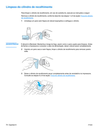 Limpeza do cilindro de recolhimento

                Para limpar o cilindro de recolhimento, em vez de substituí-lo, execute as instruções a seguir:
                Remova o cilindro de recolhimento, conforme descrito nas etapas 1 a 5 da seção Troca do cilindro
                de recolhimento.
                1   Umedeça um pano sem fiapos em álcool isopropílico e esfregue o cilindro.




ADVERTÊNCIA!    O álcool é inflamável. Mantenha-o longe do fogo, assim como o pano usado para limpeza. Antes
                de fechar a impressora e conectar o cabo de alimentação, deixe o álcool secar completamente.

                2   Usando um pano seco e sem fiapos, limpe o cilindro de recolhimento para remover poeira
                    solta.




                3   Deixe o cilindro de recolhimento secar completamente antes de reinstalá-lo na impressora.
                    Consulte as etapas 6 a 9 da seção Troca do cilindro de recolhimento.




74 Capítulo 6                                                                                               PTWW
 